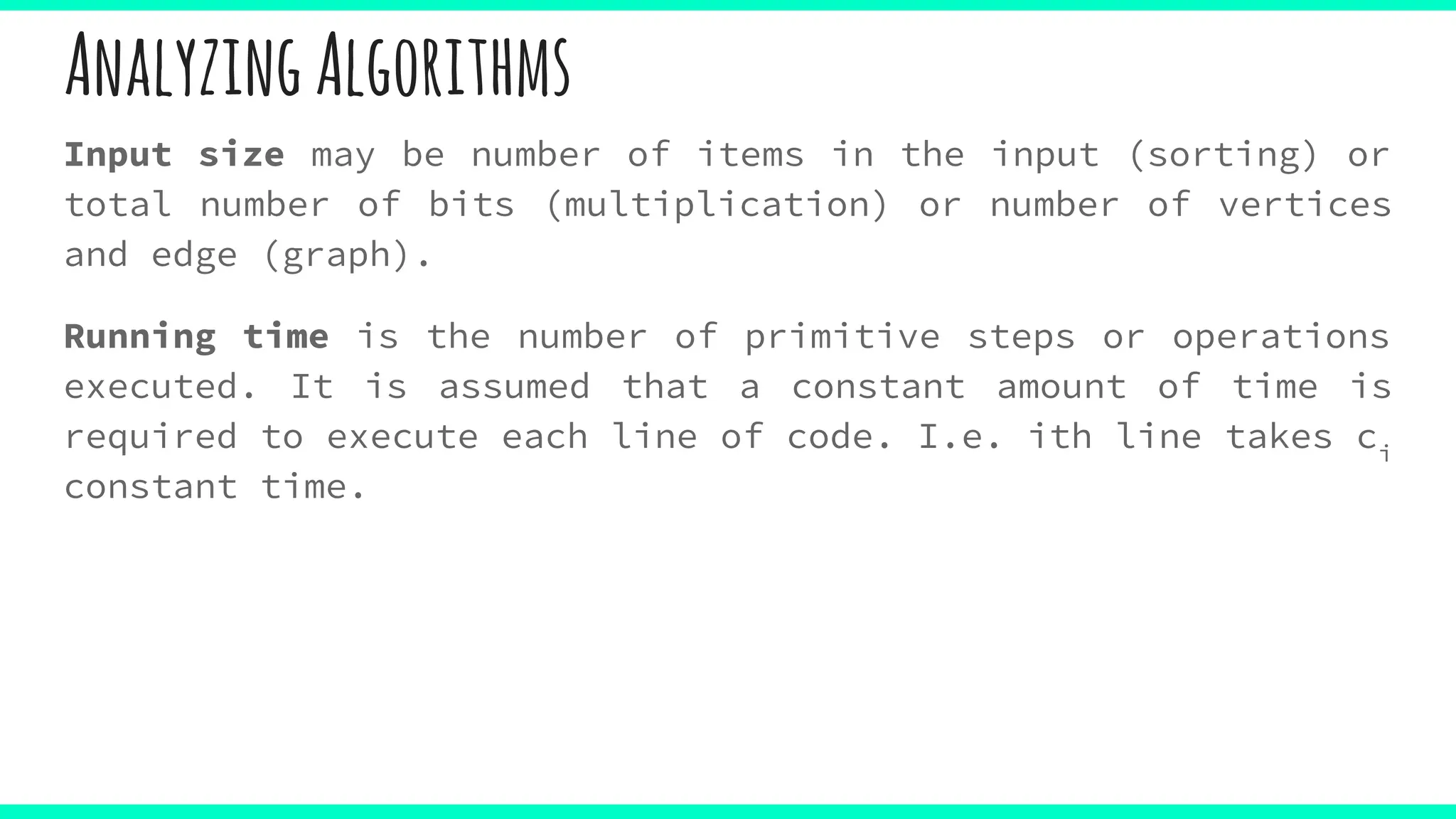 AnalyzingAlgorithms
Input size may be number of items in the input (sorting) or
total number of bits (multiplication) or number of vertices
and edge (graph).
Running time is the number of primitive steps or operations
executed. It is assumed that a constant amount of time is
required to execute each line of code. I.e. ith line takes ci
constant time.
 