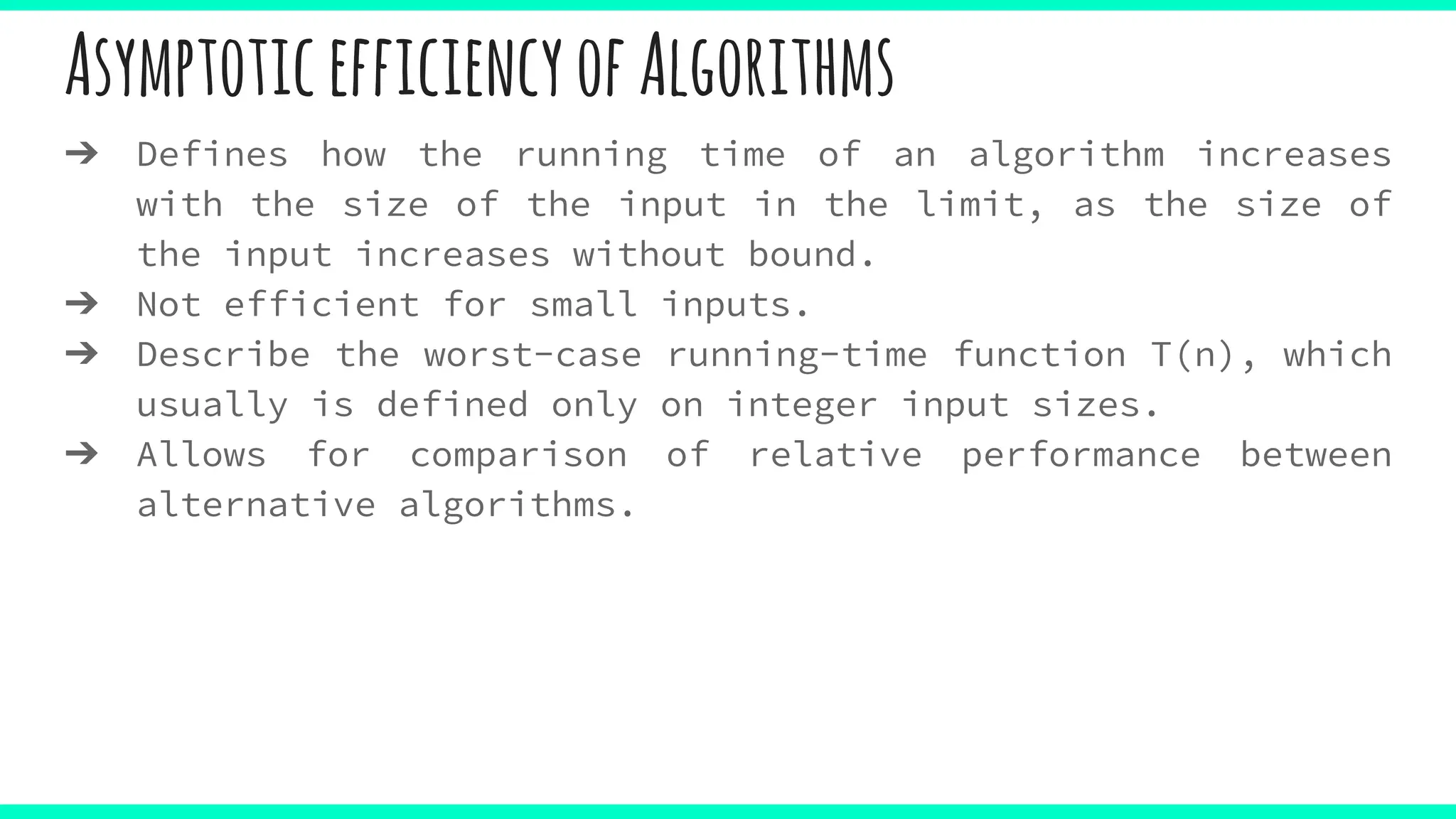 AsymptoticefficiencyofAlgorithms
➔ Defines how the running time of an algorithm increases
with the size of the input in the limit, as the size of
the input increases without bound.
➔ Not efficient for small inputs.
➔ Describe the worst-case running-time function T(n), which
usually is defined only on integer input sizes.
➔ Allows for comparison of relative performance between
alternative algorithms.
 