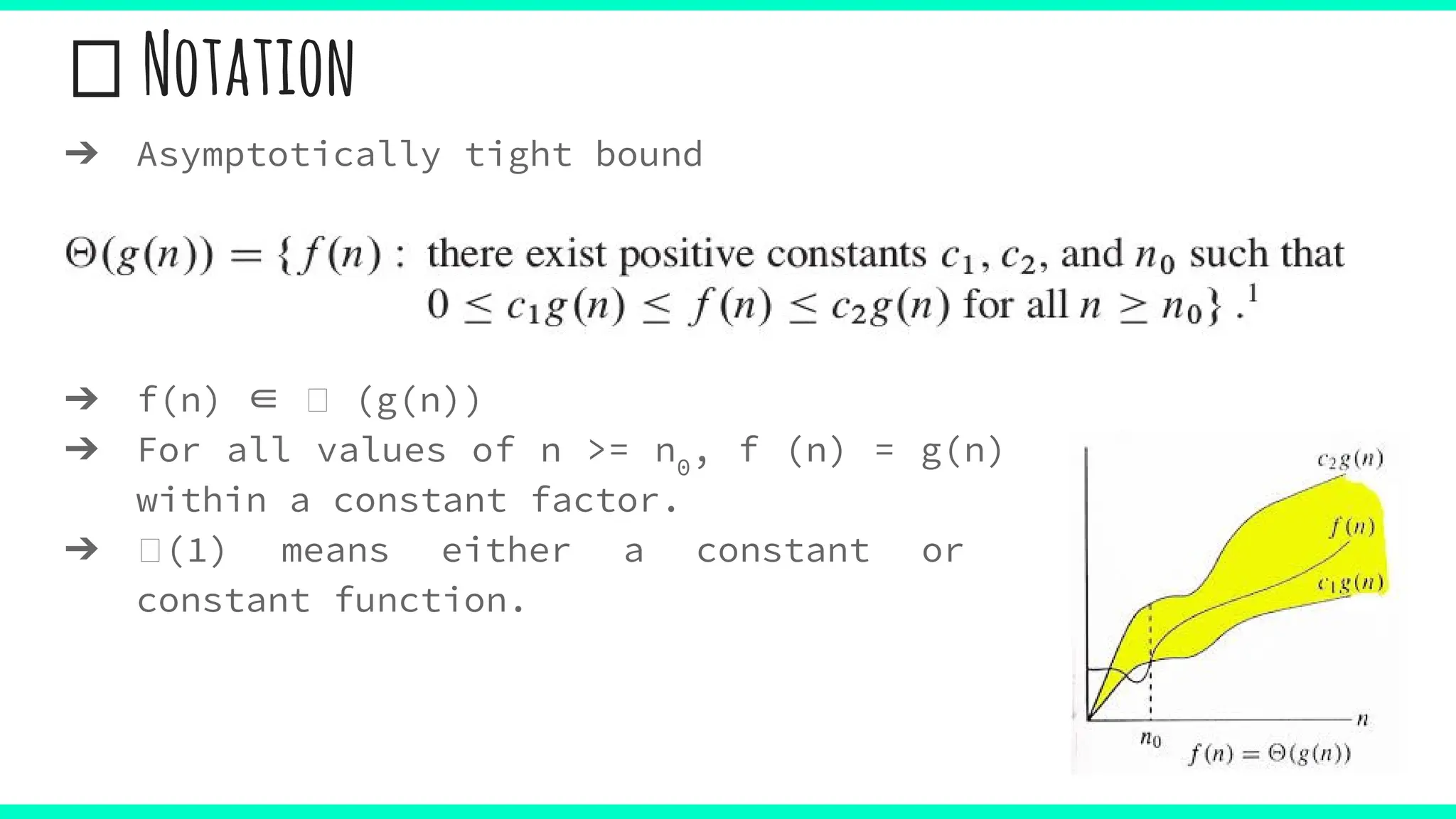 Notation
➔ Asymptotically tight bound
➔ f(n) ∈ (g(n))
➔ For all values of n >= n0
, f (n) = g(n)
within a constant factor.
➔ (1) means either a constant or
constant function.
 