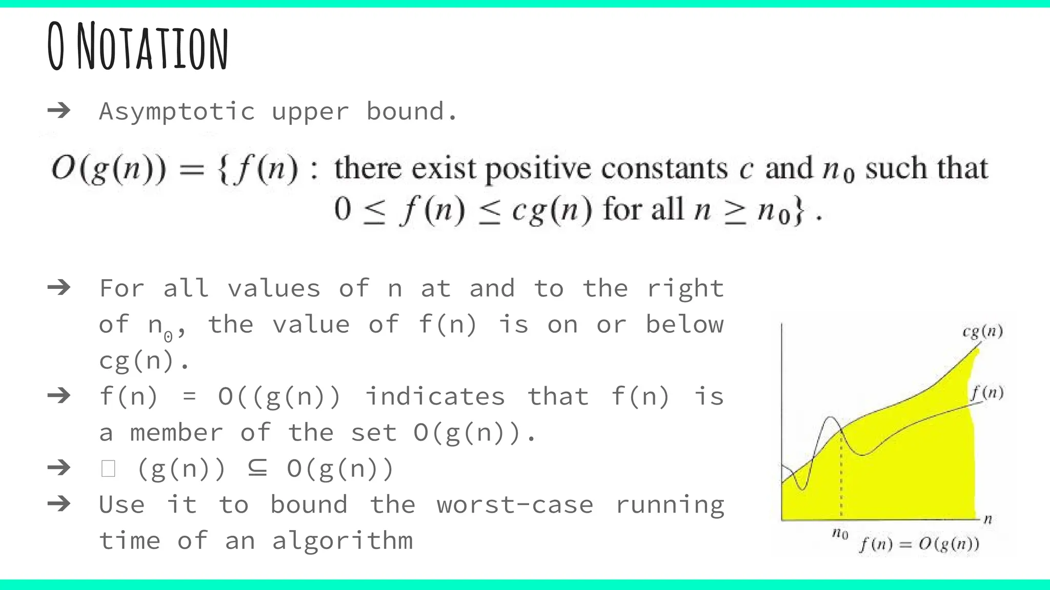 ONotation
➔ Asymptotic upper bound.
➔ For all values of n at and to the right
of n0
, the value of f(n) is on or below
cg(n).
➔ f(n) = O((g(n)) indicates that f(n) is
a member of the set O(g(n)).
➔ (g(n)) ⊆ O(g(n))
➔ Use it to bound the worst-case running
time of an algorithm
 