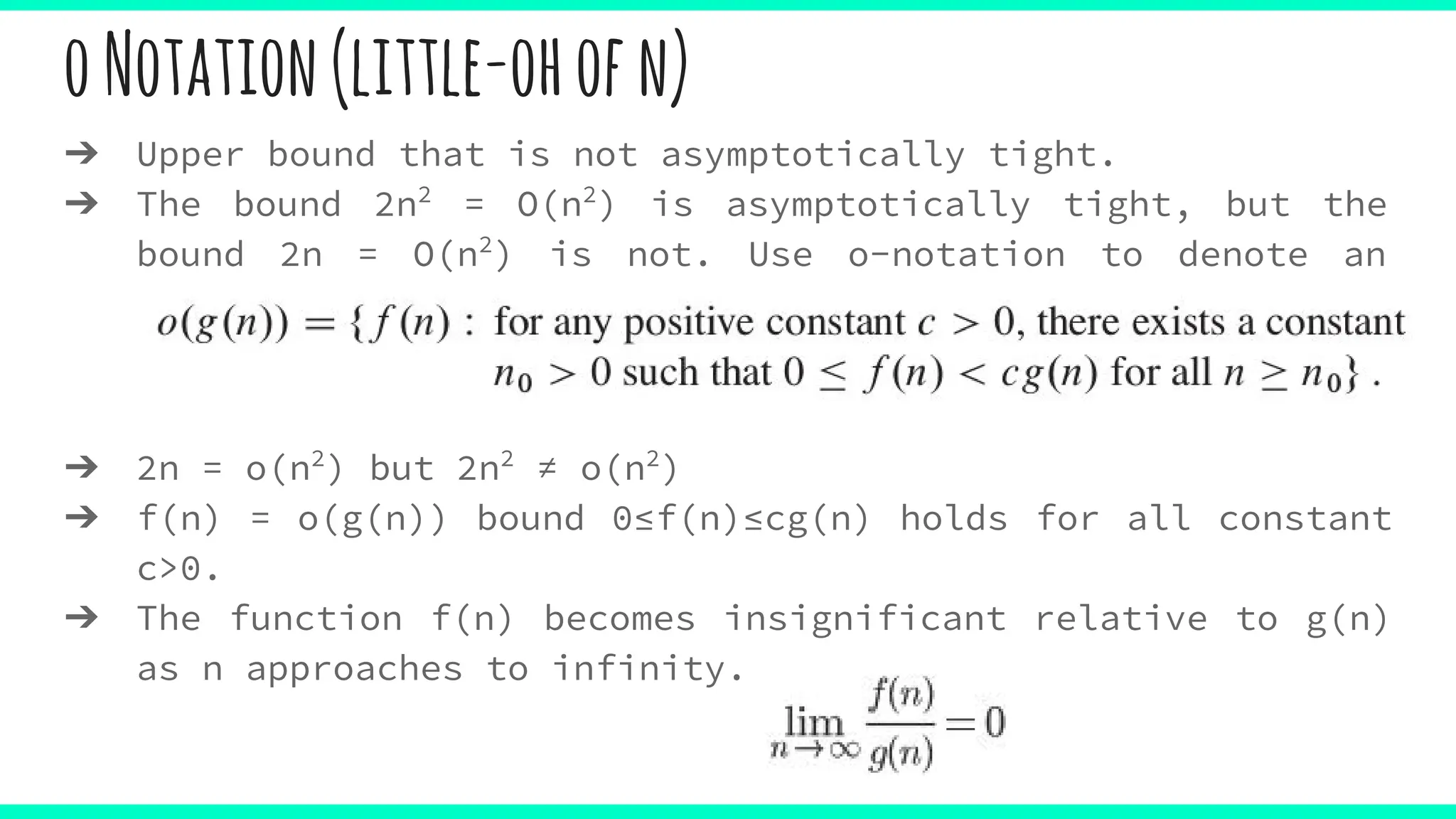 oNotation(little-ohofn)
➔ Upper bound that is not asymptotically tight.
➔ The bound 2n2
= O(n2
) is asymptotically tight, but the
bound 2n = O(n2
) is not. Use o-notation to denote an
upper bound that is not asymptotically tight.
➔ 2n = o(n2
) but 2n2
≠ o(n2
)
➔ f(n) = o(g(n)) bound 0≤f(n)≤cg(n) holds for all constant
c>0.
➔ The function f(n) becomes insignificant relative to g(n)
as n approaches to infinity.
 