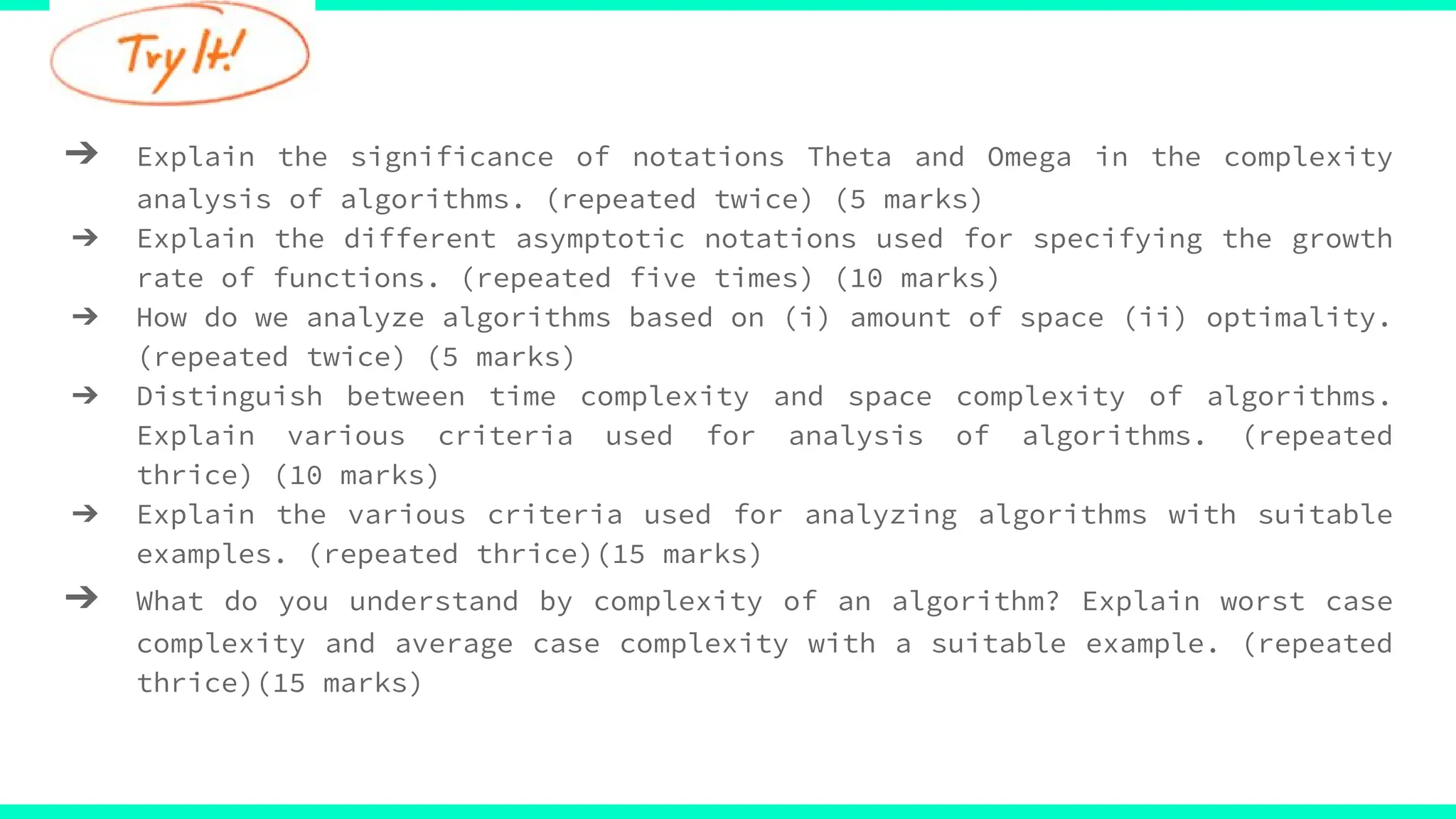 ➔ Explain the significance of notations Theta and Omega in the complexity
analysis of algorithms. (repeated twice) (5 marks)
➔ Explain the different asymptotic notations used for specifying the growth
rate of functions. (repeated five times) (10 marks)
➔ How do we analyze algorithms based on (i) amount of space (ii) optimality.
(repeated twice) (5 marks)
➔ Distinguish between time complexity and space complexity of algorithms.
Explain various criteria used for analysis of algorithms. (repeated
thrice) (10 marks)
➔ Explain the various criteria used for analyzing algorithms with suitable
examples. (repeated thrice)(15 marks)
➔ What do you understand by complexity of an algorithm? Explain worst case
complexity and average case complexity with a suitable example. (repeated
thrice)(15 marks)
 
