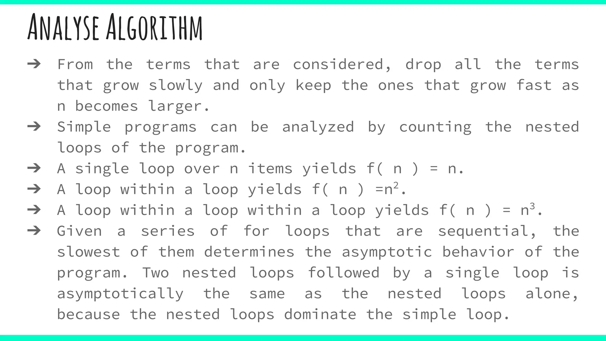 AnalyseAlgorithm
➔ From the terms that are considered, drop all the terms
that grow slowly and only keep the ones that grow fast as
n becomes larger.
➔ Simple programs can be analyzed by counting the nested
loops of the program.
➔ A single loop over n items yields f( n ) = n.
➔ A loop within a loop yields f( n ) =n2
.
➔ A loop within a loop within a loop yields f( n ) = n3
.
➔ Given a series of for loops that are sequential, the
slowest of them determines the asymptotic behavior of the
program. Two nested loops followed by a single loop is
asymptotically the same as the nested loops alone,
because the nested loops dominate the simple loop.
 