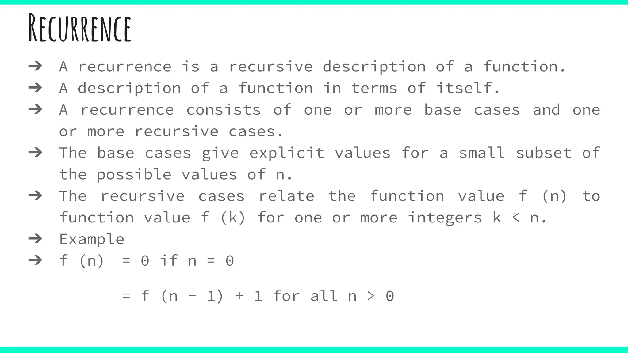 Recurrence
➔ A recurrence is a recursive description of a function.
➔ A description of a function in terms of itself.
➔ A recurrence consists of one or more base cases and one
or more recursive cases.
➔ The base cases give explicit values for a small subset of
the possible values of n.
➔ The recursive cases relate the function value f (n) to
function value f (k) for one or more integers k < n.
➔ Example
➔ f (n) = 0 if n = 0
= f (n − 1) + 1 for all n > 0
 