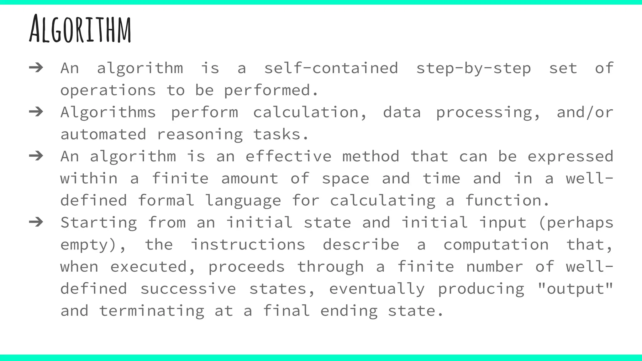 Algorithm
➔ An algorithm is a self-contained step-by-step set of
operations to be performed.
➔ Algorithms perform calculation, data processing, and/or
automated reasoning tasks.
➔ An algorithm is an effective method that can be expressed
within a finite amount of space and time and in a well-
defined formal language for calculating a function.
➔ Starting from an initial state and initial input (perhaps
empty), the instructions describe a computation that,
when executed, proceeds through a finite number of well-
defined successive states, eventually producing "output"
and terminating at a final ending state.
 