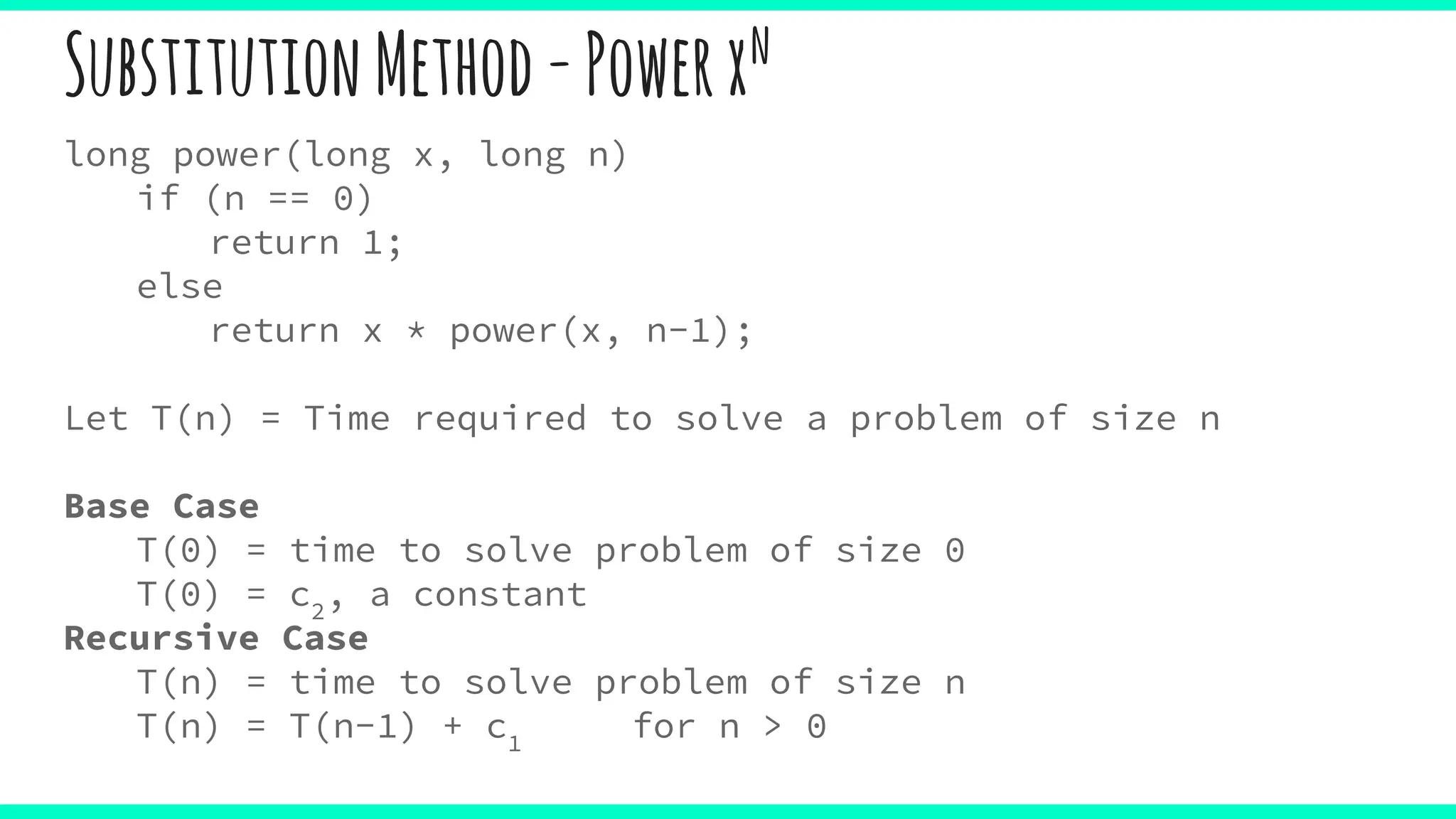 SubstitutionMethod-Powerxn
long power(long x, long n)
if (n == 0)
return 1;
else
return x * power(x, n-1);
Let T(n) = Time required to solve a problem of size n
Base Case
T(0) = time to solve problem of size 0
T(0) = c2
, a constant
Recursive Case
T(n) = time to solve problem of size n
T(n) = T(n-1) + c1
for n > 0
 
