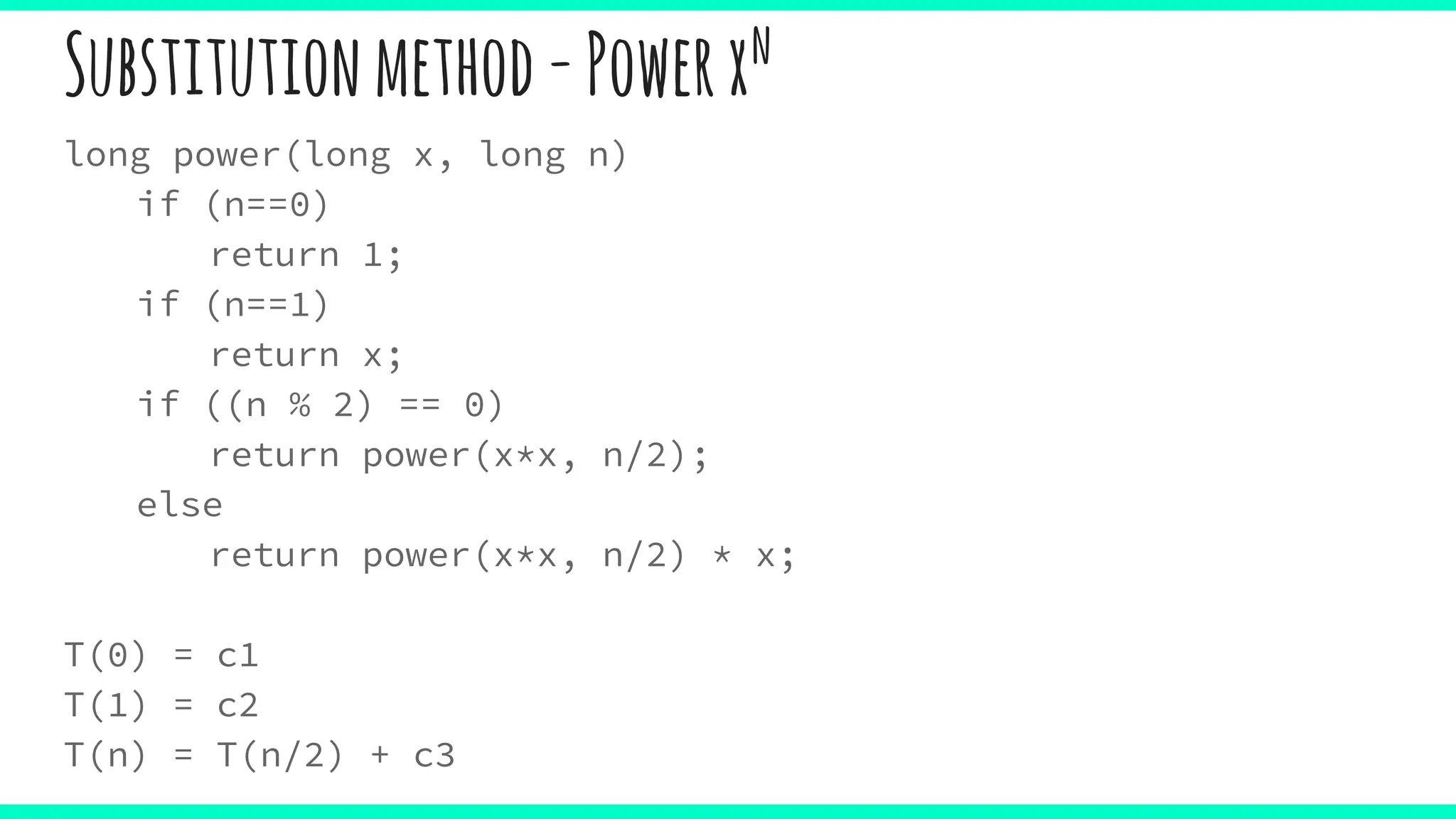 Substitutionmethod-Powerxn
long power(long x, long n)
if (n==0)
return 1;
if (n==1)
return x;
if ((n % 2) == 0)
return power(x*x, n/2);
else
return power(x*x, n/2) * x;
T(0) = c1
T(1) = c2
T(n) = T(n/2) + c3
 