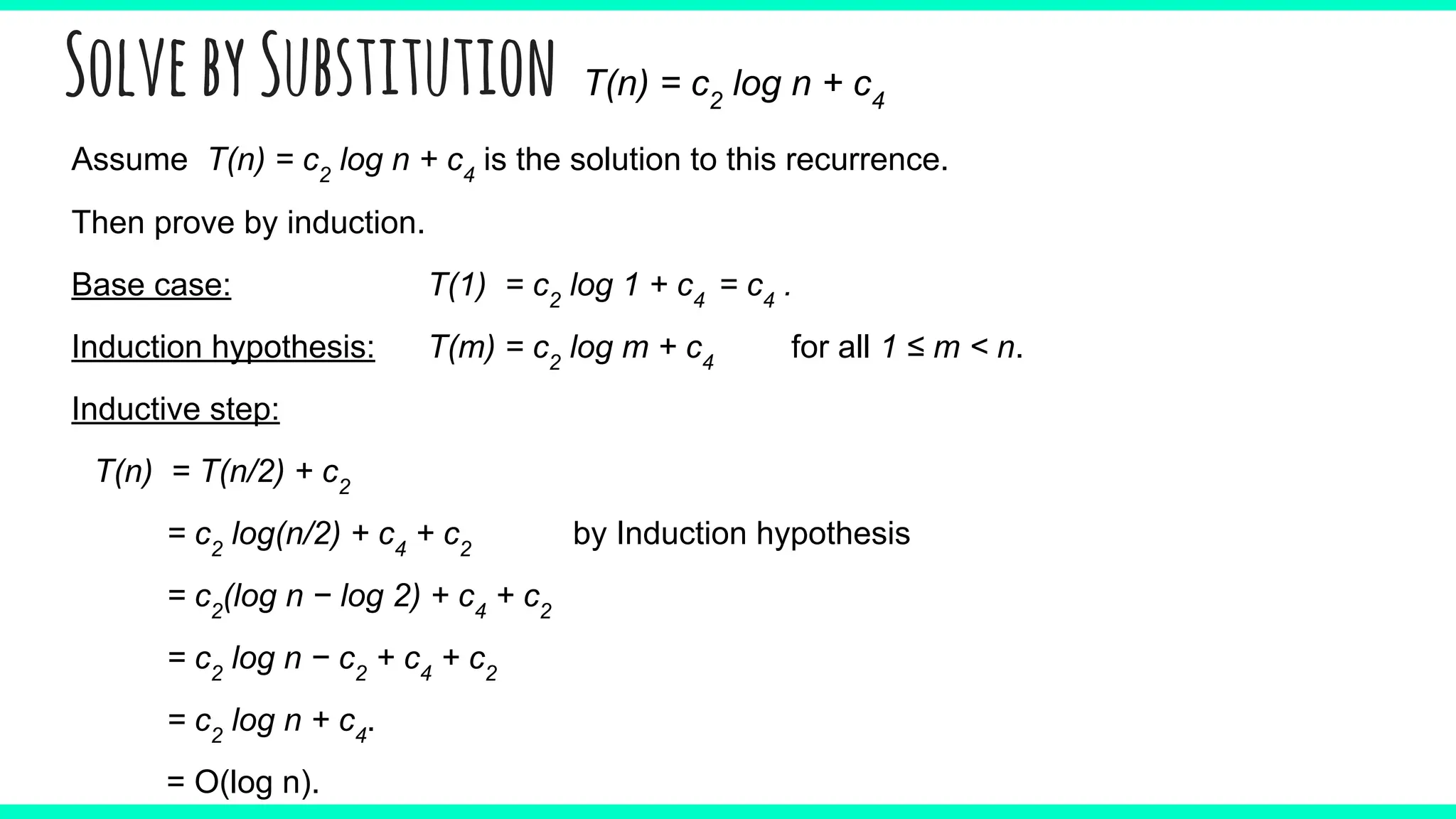 SolvebySubstitution T(n) = c2
log n + c4
Assume T(n) = c2
log n + c4
is the solution to this recurrence.
Then prove by induction.
Base case: T(1) = c2
log 1 + c4
= c4
.
Induction hypothesis: T(m) = c2
log m + c4
for all 1 ≤ m < n.
Inductive step:
T(n) = T(n/2) + c2
= c2
log(n/2) + c4
+ c2
by Induction hypothesis
= c2
(log n − log 2) + c4
+ c2
= c2
log n − c2
+ c4
+ c2
= c2
log n + c4
.
= O(log n).
 