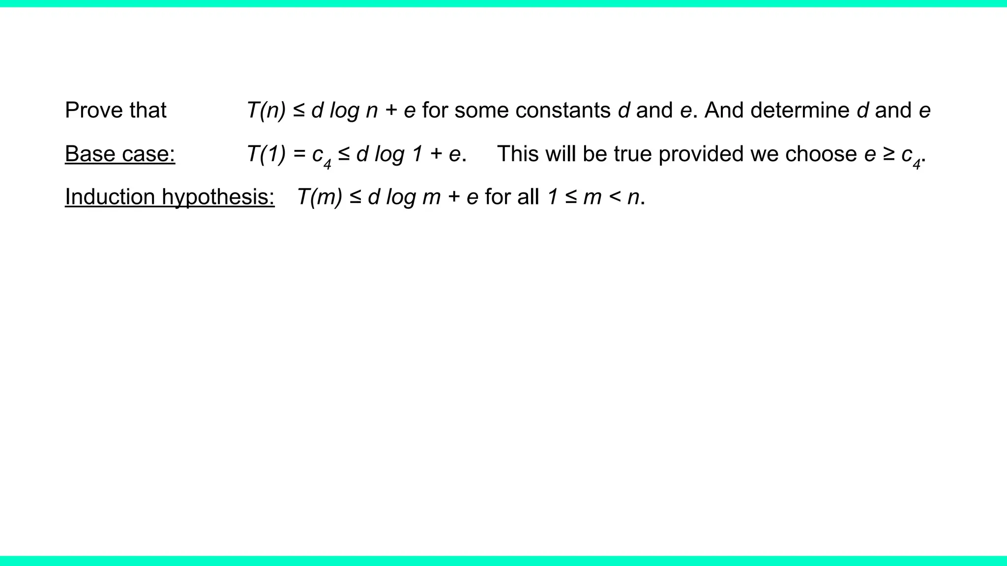 Prove that T(n) ≤ d log n + e for some constants d and e. And determine d and e
Base case: T(1) = c4
≤ d log 1 + e. This will be true provided we choose e ≥ c4
.
Induction hypothesis: T(m) ≤ d log m + e for all 1 ≤ m < n.
 