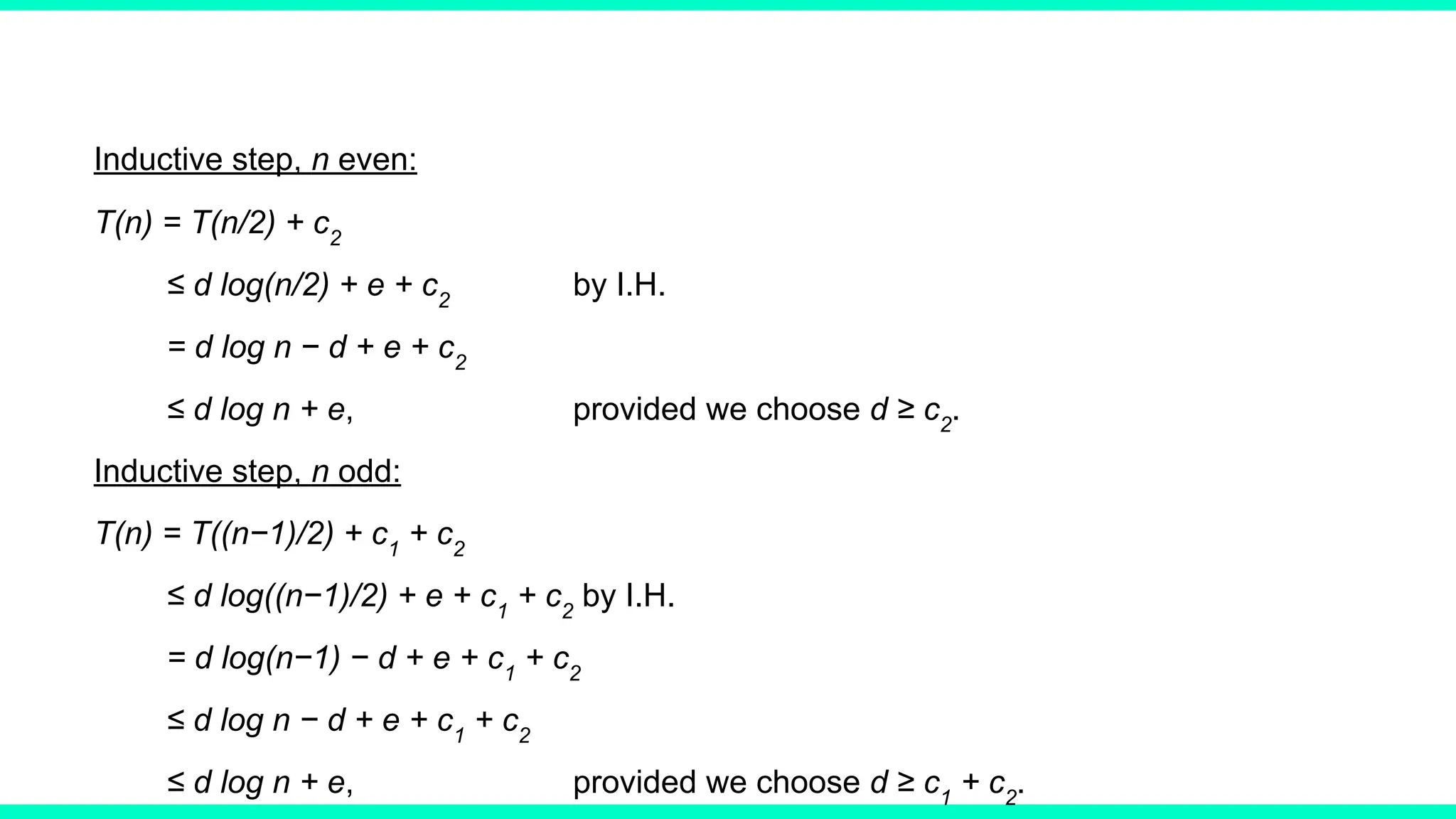 Inductive step, n even:
T(n) = T(n/2) + c2
≤ d log(n/2) + e + c2
by I.H.
= d log n − d + e + c2
≤ d log n + e, provided we choose d ≥ c2
.
Inductive step, n odd:
T(n) = T((n−1)/2) + c1
+ c2
≤ d log((n−1)/2) + e + c1
+ c2
by I.H.
= d log(n−1) − d + e + c1
+ c2
≤ d log n − d + e + c1
+ c2
≤ d log n + e, provided we choose d ≥ c1
+ c2
.
 