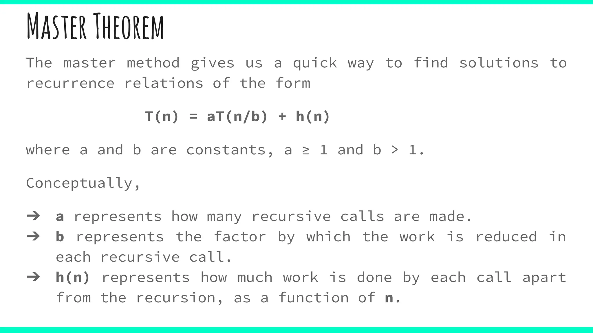 MasterTheorem
The master method gives us a quick way to find solutions to
recurrence relations of the form
T(n) = aT(n/b) + h(n)
where a and b are constants, a ≥ 1 and b > 1.
Conceptually,
➔ a represents how many recursive calls are made.
➔ b represents the factor by which the work is reduced in
each recursive call.
➔ h(n) represents how much work is done by each call apart
from the recursion, as a function of n.
 