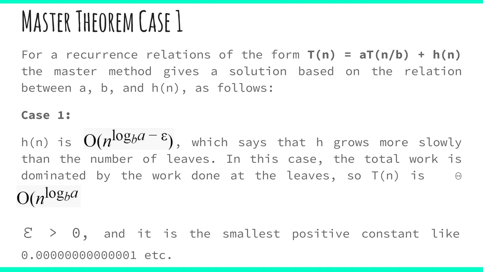 For a recurrence relations of the form T(n) = aT(n/b) + h(n)
the master method gives a solution based on the relation
between a, b, and h(n), as follows:
Case 1:
h(n) is , which says that h grows more slowly
than the number of leaves. In this case, the total work is
dominated by the work done at the leaves, so T(n) is Θ
(nlogb )
ε > 0, and it is the smallest positive constant like
0.00000000000001 etc.
MasterTheoremCase1
 