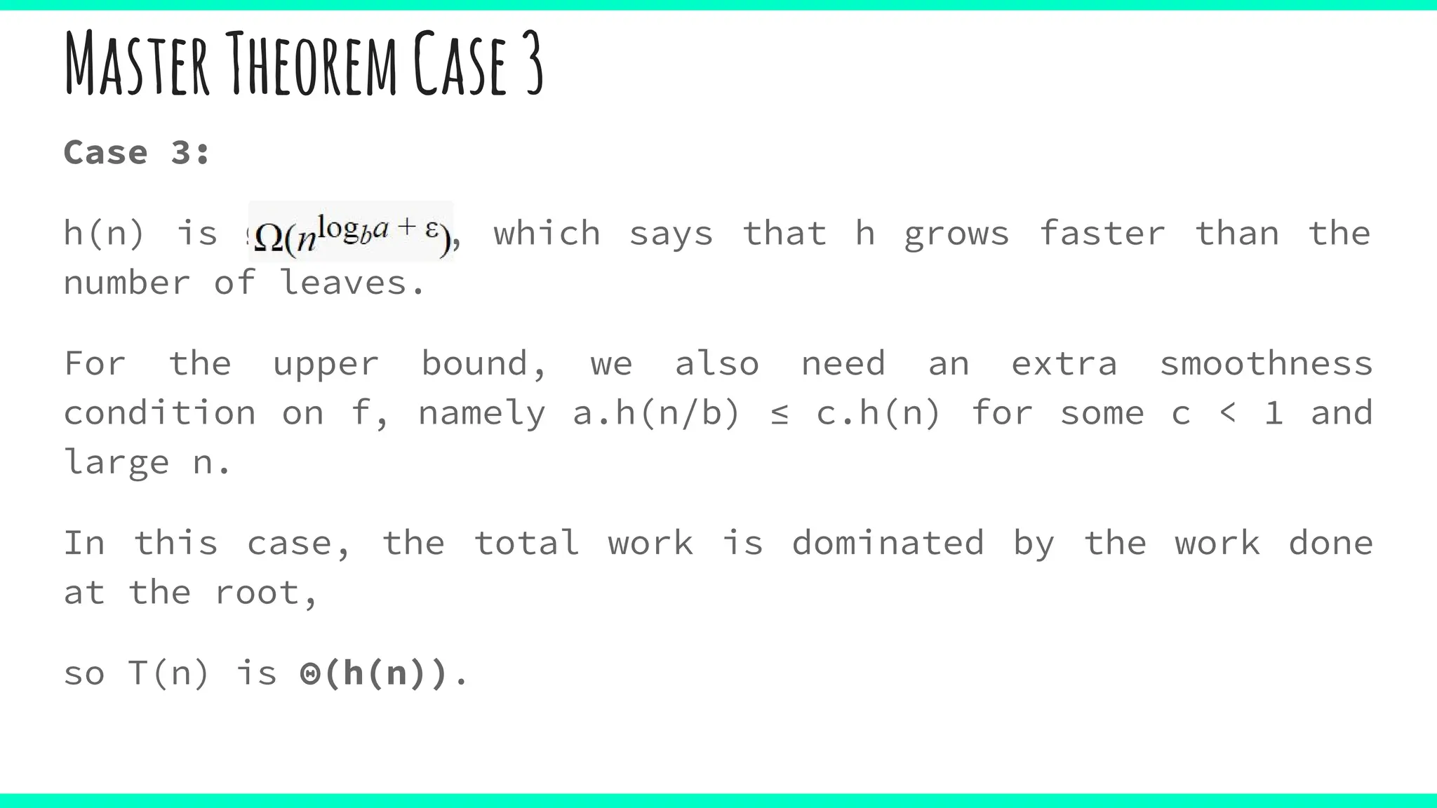 Case 3:
h(n) is Ω(nlogba , which says that h grows faster than the
number of leaves.
For the upper bound, we also need an extra smoothness
condition on f, namely a.h(n/b) ≤ c.h(n) for some c < 1 and
large n.
In this case, the total work is dominated by the work done
at the root,
so T(n) is Θ(h(n)).
MasterTheoremCase3
 