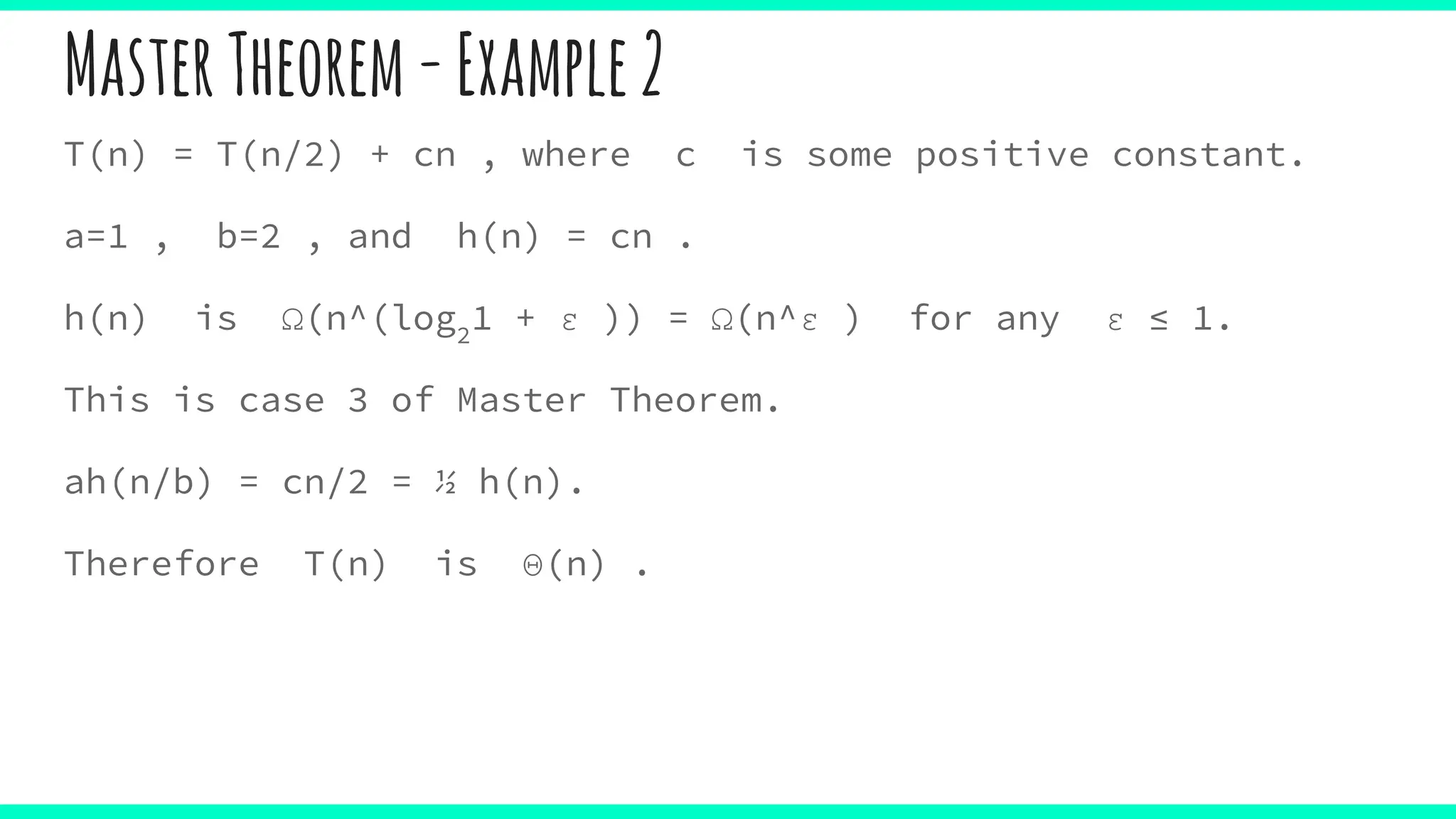 MasterTheorem-Example2
T(n) = T(n/2) + cn , where c is some positive constant.
a=1 , b=2 , and h(n) = cn .
h(n) is Ω(n^(log2
1 + ε )) = Ω(n^ε ) for any ε ≤ 1.
This is case 3 of Master Theorem.
ah(n/b) = cn/2 = ½ h(n).
Therefore T(n) is Θ(n) .
 