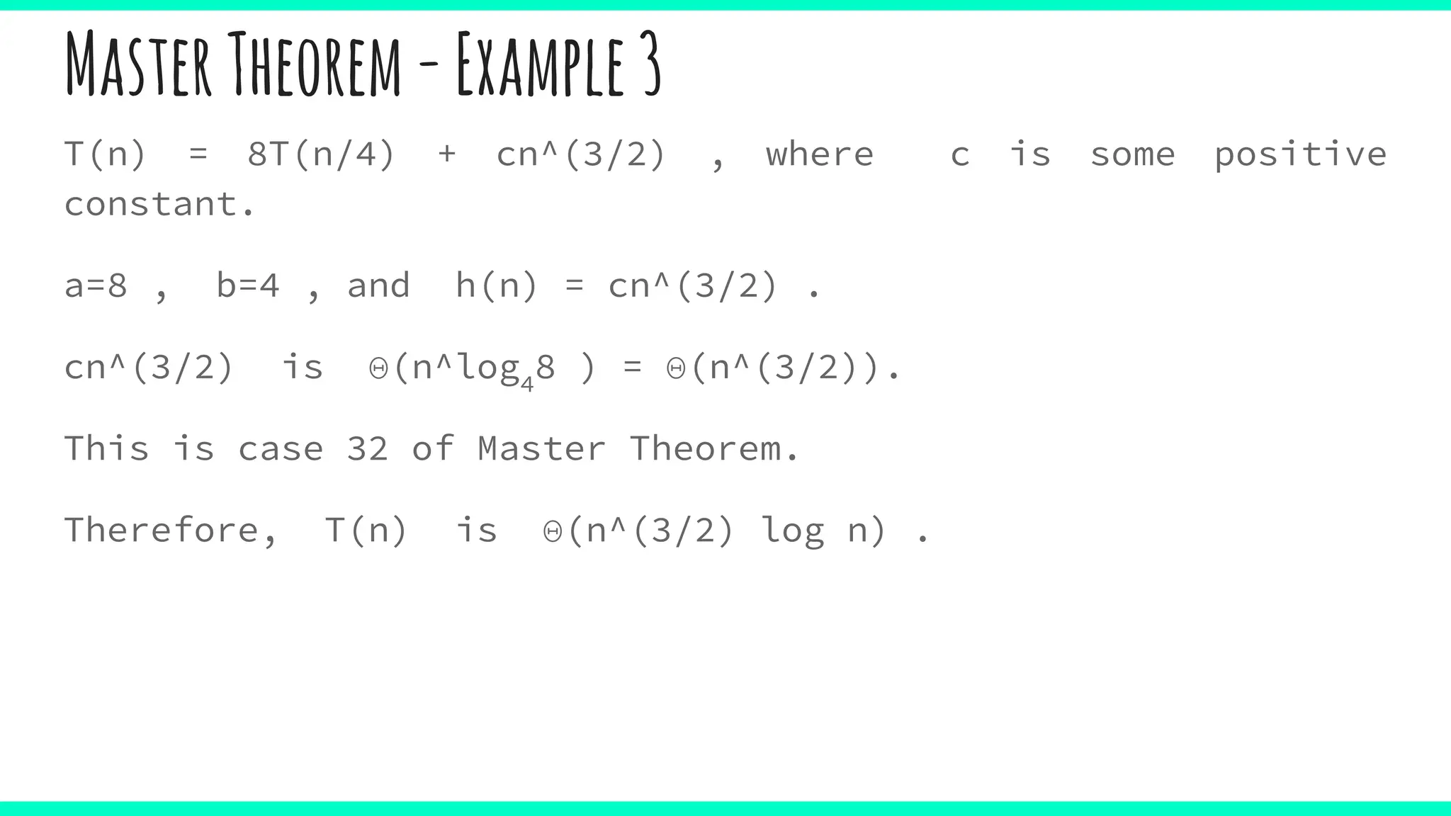 MasterTheorem-Example3
T(n) = 8T(n/4) + cn^(3/2) , where c is some positive
constant.
a=8 , b=4 , and h(n) = cn^(3/2) .
cn^(3/2) is Θ(n^log4
8 ) = Θ(n^(3/2)).
This is case 32 of Master Theorem.
Therefore, T(n) is Θ(n^(3/2) log n) .
 