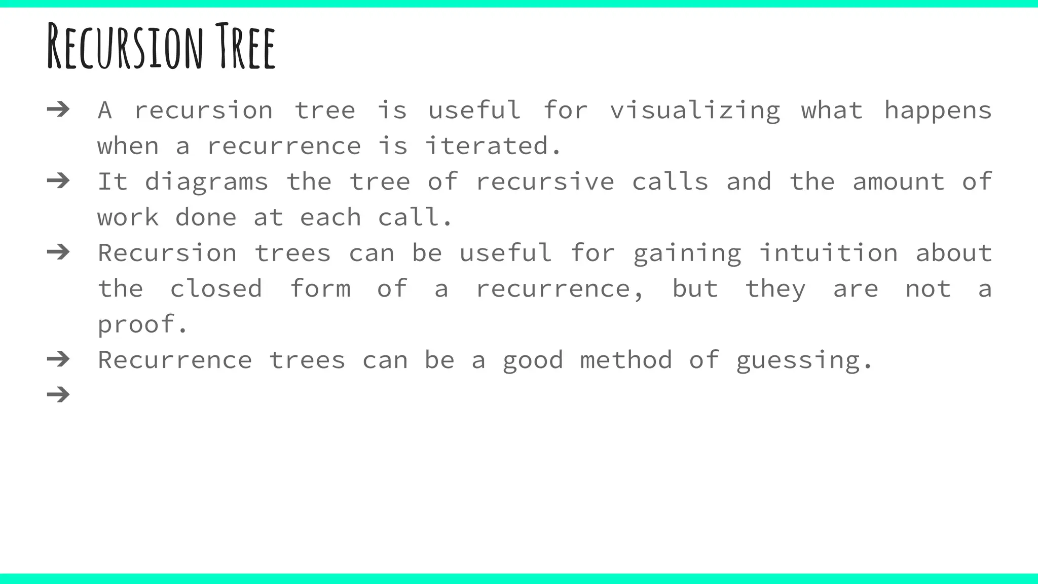 RecursionTree
➔ A recursion tree is useful for visualizing what happens
when a recurrence is iterated.
➔ It diagrams the tree of recursive calls and the amount of
work done at each call.
➔ Recursion trees can be useful for gaining intuition about
the closed form of a recurrence, but they are not a
proof.
➔ Recurrence trees can be a good method of guessing.
➔
 