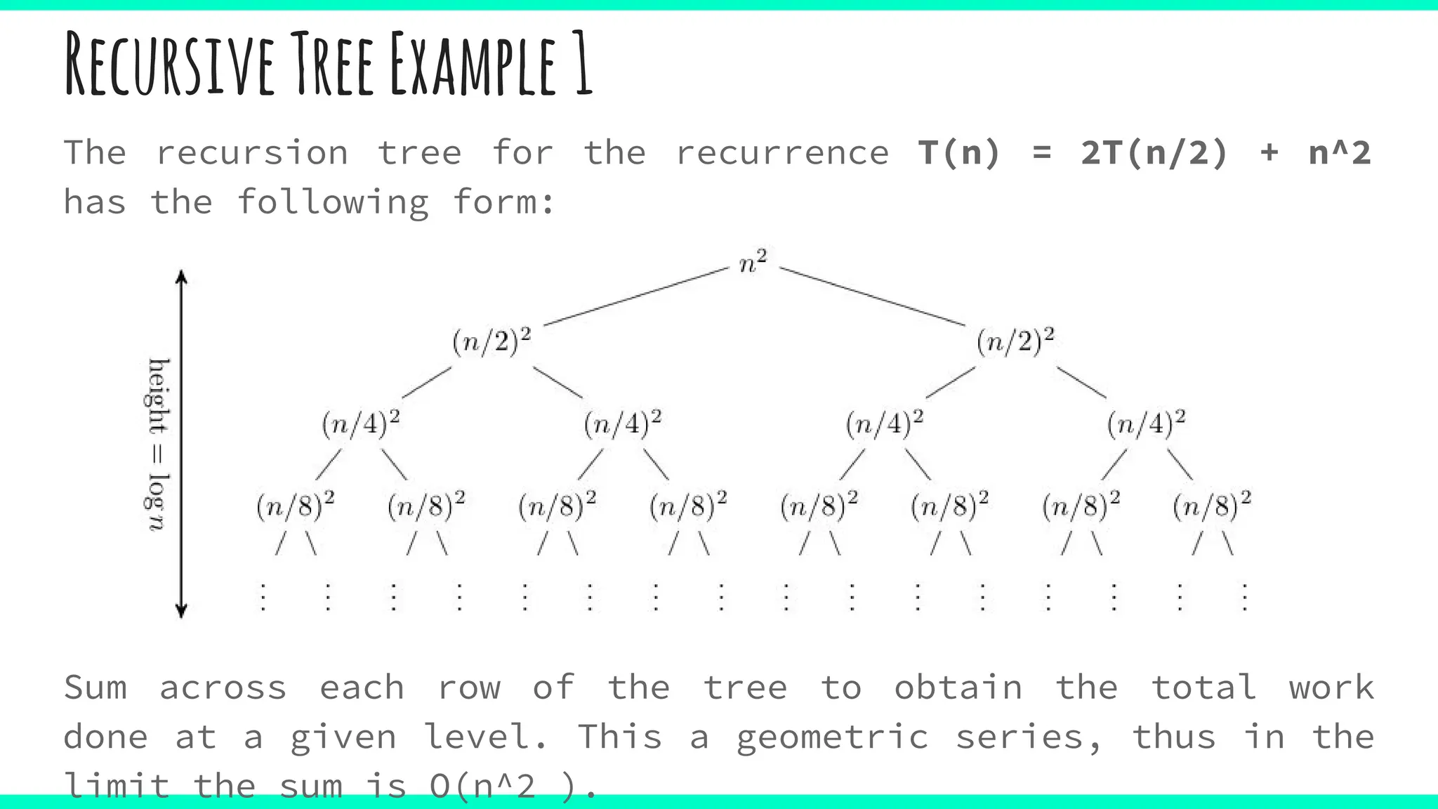 RecursiveTreeExample1
The recursion tree for the recurrence T(n) = 2T(n/2) + n^2
has the following form:
Sum across each row of the tree to obtain the total work
done at a given level. This a geometric series, thus in the
limit the sum is O(n^2 ).
 