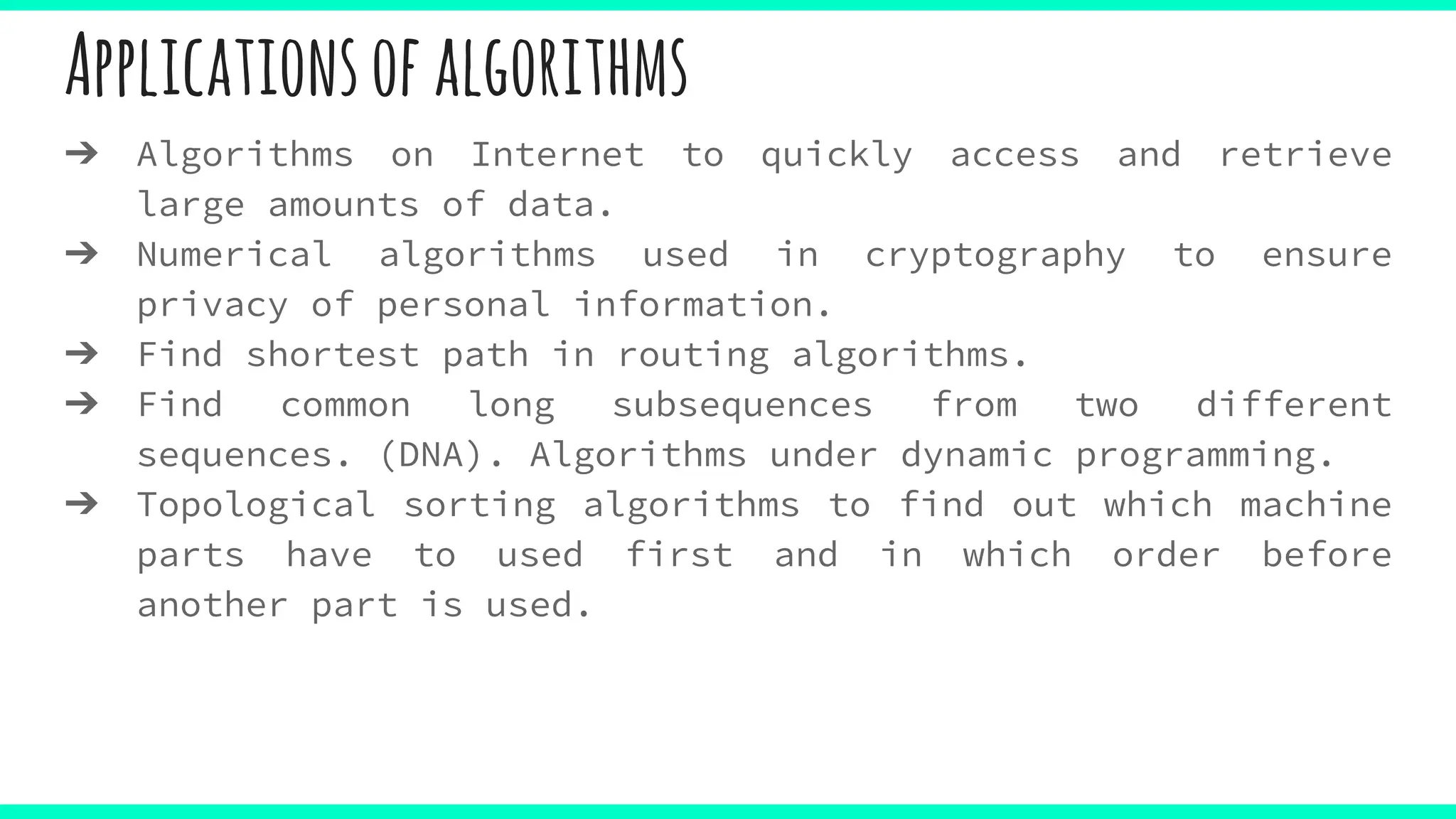 Applicationsofalgorithms
➔ Algorithms on Internet to quickly access and retrieve
large amounts of data.
➔ Numerical algorithms used in cryptography to ensure
privacy of personal information.
➔ Find shortest path in routing algorithms.
➔ Find common long subsequences from two different
sequences. (DNA). Algorithms under dynamic programming.
➔ Topological sorting algorithms to find out which machine
parts have to used first and in which order before
another part is used.
 