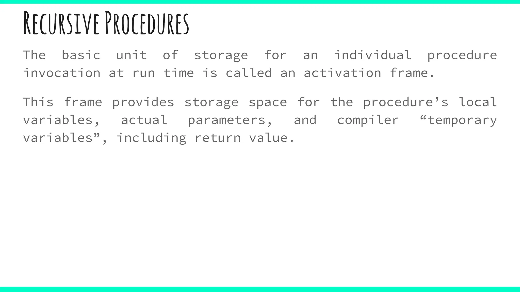 RecursiveProcedures
The basic unit of storage for an individual procedure
invocation at run time is called an activation frame.
This frame provides storage space for the procedure’s local
variables, actual parameters, and compiler “temporary
variables”, including return value.
 