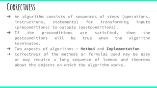 Correctness
➔ An algorithm consists of sequences of steps (operations,
instructions, statements) for transforming inputs
(preconditions) to outputs (postconditions).
➔ If the preconditions are satisfied, then the
postconditions will be true when the algorithm
terminates.
➔ Two aspects of algorithms - Method and Implementation
➔ Correctness of the methods or formulas used may be easy
or may require a long sequence of lemmas and theorems
about the objects on which the algorithm works.
 