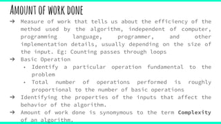 Amountofworkdone
➔ Measure of work that tells us about the efficiency of the
method used by the algorithm, independent of computer,
programming language, programmer, and other
implementation details, usually depending on the size of
the input. Eg: Counting passes through loops
➔ Basic Operation
◆ Identify a particular operation fundamental to the
problem
◆ Total number of operations performed is roughly
proportional to the number of basic operations
➔ Identifying the properties of the inputs that affect the
behavior of the algorithm.
➔ Amount of work done is synomymous to the term Complexity
of an algorithm.
 