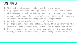 SpaceUsage
➔ The number of memory cells used by the program.
➔ A program requires storage space for the instructions,
the constants and variables used by the program, input
data, workspace for manipulating data and storing
information needed to carry out its computations.
➔ Data is representable in several forms.
➔ If input data have one natural form, then we analyze the
amount of extra space used, aside from program and input.
➔ If the amount of space used depends on the particular
input, worst-case and average-case analysis can be done.
 