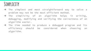 Simplicity
➔ The simplest and most straightforward way to solve a
problem may not be the most efficient method.
➔ The simplicity of an algorithm helps in writing,
debugging, modifying and verifying the correctness of an
algorithm easier.
➔ The time needed to produce a debugged program and its
efficiency should be considered when choosing an
algorithm.
 
