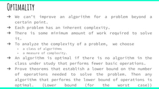 Optimality
➔ We can’t improve an algorithm for a problem beyond a
certain point.
➔ Each problem has an inherent complexity.
➔ There is some minimum amount of work required to solve
it.
➔ To analyze the complexity of a problem, we choose
◆ a class of algorithms
◆ a measure of complexity.
➔ An algorithm is optimal if there is no algorithm in the
class under study that performs fewer basic operations.
➔ Prove theorems that establish a lower bound on the number
of operations needed to solve the problem. Then any
algorithm that performs the lower bound of operations is
optimal. {Lower bound (for the worst case)}
 