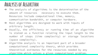 AnalysisofAlgorithm
➔ The analysis of algorithms is the determination of the
amount of resources necessary to execute them.
Resources include computational time, memory,
communication bandwidth, or computer hardware.
➔ Most algorithms are designed to work with inputs of
arbitrary length.
➔ Usually, the efficiency or running time of an algorithm
is stated as a function relating the input length to the
number of steps (time complexity) or storage locations
(space complexity).
➔ Algorithm analysis is an important part of a broader
computational complexity theory, which provides
theoretical estimates for the resources needed by any
algorithm which solves a given computational problem.
 
