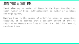 AnalyzingAlgorithms
Input size may be number of items in the input (sorting) or
total number of bits (multiplication) or number of vertices
and edge (graph).
Running time is the number of primitive steps or operations
executed. It is assumed that a constant amount of time is
required to execute each line of code. I.e. ith line takes ci
constant time.
 