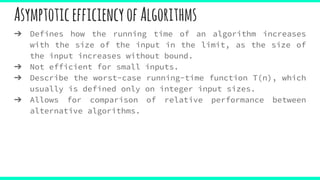 AsymptoticefficiencyofAlgorithms
➔ Defines how the running time of an algorithm increases
with the size of the input in the limit, as the size of
the input increases without bound.
➔ Not efficient for small inputs.
➔ Describe the worst-case running-time function T(n), which
usually is defined only on integer input sizes.
➔ Allows for comparison of relative performance between
alternative algorithms.
 