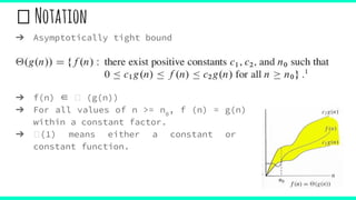 Notation
➔ Asymptotically tight bound
➔ f(n) ∈ (g(n))
➔ For all values of n >= n0
, f (n) = g(n)
within a constant factor.
➔ (1) means either a constant or
constant function.
 