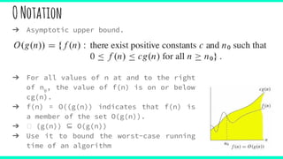 ONotation
➔ Asymptotic upper bound.
➔ For all values of n at and to the right
of n0
, the value of f(n) is on or below
cg(n).
➔ f(n) = O((g(n)) indicates that f(n) is
a member of the set O(g(n)).
➔ (g(n)) ⊆ O(g(n))
➔ Use it to bound the worst-case running
time of an algorithm
 