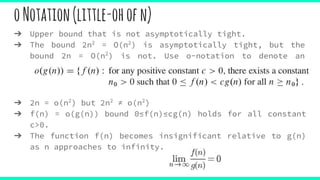 oNotation(little-ohofn)
➔ Upper bound that is not asymptotically tight.
➔ The bound 2n2
= O(n2
) is asymptotically tight, but the
bound 2n = O(n2
) is not. Use o-notation to denote an
upper bound that is not asymptotically tight.
➔ 2n = o(n2
) but 2n2
≠ o(n2
)
➔ f(n) = o(g(n)) bound 0≤f(n)≤cg(n) holds for all constant
c>0.
➔ The function f(n) becomes insignificant relative to g(n)
as n approaches to infinity.
 