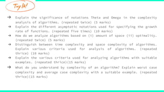 ➔ Explain the significance of notations Theta and Omega in the complexity
analysis of algorithms. (repeated twice) (5 marks)
➔ Explain the different asymptotic notations used for specifying the growth
rate of functions. (repeated five times) (10 marks)
➔ How do we analyze algorithms based on (i) amount of space (ii) optimality.
(repeated twice) (5 marks)
➔ Distinguish between time complexity and space complexity of algorithms.
Explain various criteria used for analysis of algorithms. (repeated
thrice) (10 marks)
➔ Explain the various criteria used for analyzing algorithms with suitable
examples. (repeated thrice)(15 marks)
➔ What do you understand by complexity of an algorithm? Explain worst case
complexity and average case complexity with a suitable example. (repeated
thrice)(15 marks)
 