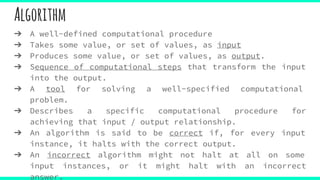 Algorithm
➔ A well-defined computational procedure
➔ Takes some value, or set of values, as input
➔ Produces some value, or set of values, as output.
➔ Sequence of computational steps that transform the input
into the output.
➔ A tool for solving a well-specified computational
problem.
➔ Describes a specific computational procedure for
achieving that input / output relationship.
➔ An algorithm is said to be correct if, for every input
instance, it halts with the correct output.
➔ An incorrect algorithm might not halt at all on some
input instances, or it might halt with an incorrect
answer.
 