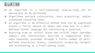Algorithm
➔ An algorithm is a self-contained step-by-step set of
operations to be performed.
➔ Algorithms perform calculation, data processing, and/or
automated reasoning tasks.
➔ An algorithm is an effective method that can be expressed
within a finite amount of space and time and in a well-
defined formal language for calculating a function.
➔ Starting from an initial state and initial input (perhaps
empty), the instructions describe a computation that,
when executed, proceeds through a finite number of well-
defined successive states, eventually producing "output"
and terminating at a final ending state.
 