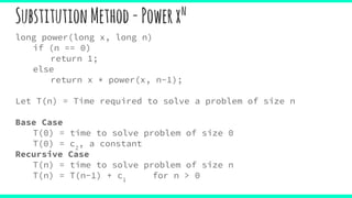SubstitutionMethod-Powerxn
long power(long x, long n)
if (n == 0)
return 1;
else
return x * power(x, n-1);
Let T(n) = Time required to solve a problem of size n
Base Case
T(0) = time to solve problem of size 0
T(0) = c2
, a constant
Recursive Case
T(n) = time to solve problem of size n
T(n) = T(n-1) + c1
for n > 0
 