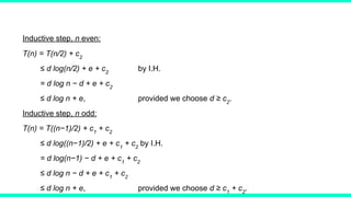 Inductive step, n even:
T(n) = T(n/2) + c2
≤ d log(n/2) + e + c2
by I.H.
= d log n − d + e + c2
≤ d log n + e, provided we choose d ≥ c2
.
Inductive step, n odd:
T(n) = T((n−1)/2) + c1
+ c2
≤ d log((n−1)/2) + e + c1
+ c2
by I.H.
= d log(n−1) − d + e + c1
+ c2
≤ d log n − d + e + c1
+ c2
≤ d log n + e, provided we choose d ≥ c1
+ c2
.
 