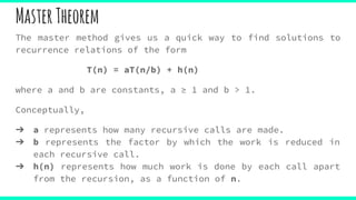 MasterTheorem
The master method gives us a quick way to find solutions to
recurrence relations of the form
T(n) = aT(n/b) + h(n)
where a and b are constants, a ≥ 1 and b > 1.
Conceptually,
➔ a represents how many recursive calls are made.
➔ b represents the factor by which the work is reduced in
each recursive call.
➔ h(n) represents how much work is done by each call apart
from the recursion, as a function of n.
 