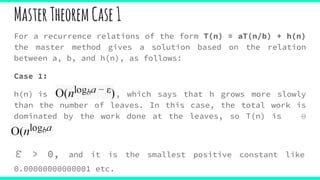 For a recurrence relations of the form T(n) = aT(n/b) + h(n)
the master method gives a solution based on the relation
between a, b, and h(n), as follows:
Case 1:
h(n) is , which says that h grows more slowly
than the number of leaves. In this case, the total work is
dominated by the work done at the leaves, so T(n) is Θ
(nlogb )
ε > 0, and it is the smallest positive constant like
0.00000000000001 etc.
MasterTheoremCase1
 