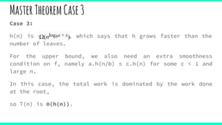 Case 3:
h(n) is Ω(nlogba , which says that h grows faster than the
number of leaves.
For the upper bound, we also need an extra smoothness
condition on f, namely a.h(n/b) ≤ c.h(n) for some c < 1 and
large n.
In this case, the total work is dominated by the work done
at the root,
so T(n) is Θ(h(n)).
MasterTheoremCase3
 