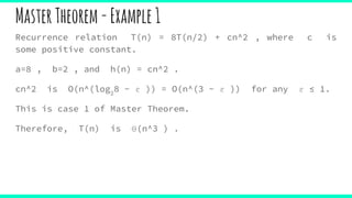 MasterTheorem-Example1
Recurrence relation T(n) = 8T(n/2) + cn^2 , where c is
some positive constant.
a=8 , b=2 , and h(n) = cn^2 .
cn^2 is O(n^(log2
8 − ε )) = O(n^(3 − ε )) for any ε ≤ 1.
This is case 1 of Master Theorem.
Therefore, T(n) is Θ(n^3 ) .
 