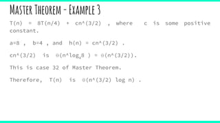 MasterTheorem-Example3
T(n) = 8T(n/4) + cn^(3/2) , where c is some positive
constant.
a=8 , b=4 , and h(n) = cn^(3/2) .
cn^(3/2) is Θ(n^log4
8 ) = Θ(n^(3/2)).
This is case 32 of Master Theorem.
Therefore, T(n) is Θ(n^(3/2) log n) .
 