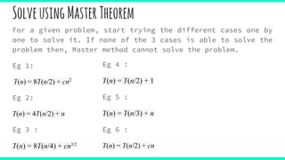 SolveusingMasterTheorem
For a given problem, start trying the different cases one by
one to solve it. If none of the 3 cases is able to solve the
problem then, Master method cannot solve the problem.
Eg 1:
T(n) = 8T(n/2) + cn2
Eg 2:
T(n) = 4T(n/2) + n
Eg 3 :
T(n) = 8T(n/4) + cn3/2
Eg 4 :
T(n) = T(n/2) + 1
Eg 5 :
T(n) = T(n/3) + n
Eg 6 :
T(n) = T(n/2) + cn
 