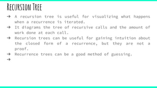 RecursionTree
➔ A recursion tree is useful for visualizing what happens
when a recurrence is iterated.
➔ It diagrams the tree of recursive calls and the amount of
work done at each call.
➔ Recursion trees can be useful for gaining intuition about
the closed form of a recurrence, but they are not a
proof.
➔ Recurrence trees can be a good method of guessing.
➔
 