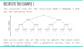 RecursiveTreeExample1
The recursion tree for the recurrence T(n) = 2T(n/2) + n^2
has the following form:
Sum across each row of the tree to obtain the total work
done at a given level. This a geometric series, thus in the
limit the sum is O(n^2 ).
 