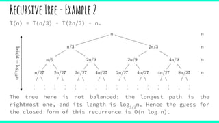 RecursiveTree-Example2
T(n) = T(n/3) + T(2n/3) + n.
The tree here is not balanced: the longest path is the
rightmost one, and its length is log3/2
n. Hence the guess for
the closed form of this recurrence is O(n log n).
 