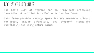 RecursiveProcedures
The basic unit of storage for an individual procedure
invocation at run time is called an activation frame.
This frame provides storage space for the procedure’s local
variables, actual parameters, and compiler “temporary
variables”, including return value.
 