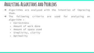 AnalyzingAlgorithmsandProblems
➔ Algorithms are analyzed with the intention of improving
them.
➔ The following criteria are used for analyzing an
algorithm :
◆ Correctness
◆ Amount of work done
◆ Amount of space used
◆ Simplicity, clarity
◆ Optimality
 